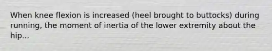 When knee flexion is increased (heel brought to buttocks) during running, the moment of inertia of the lower extremity about the hip...