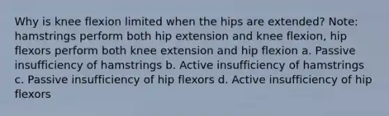 Why is knee flexion limited when the hips are extended? Note: hamstrings perform both hip extension and knee flexion, hip flexors perform both knee extension and hip flexion a. Passive insufficiency of hamstrings b. Active insufficiency of hamstrings c. Passive insufficiency of hip flexors d. Active insufficiency of hip flexors