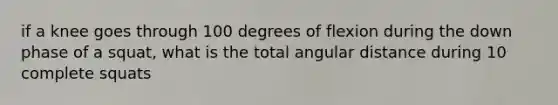 if a knee goes through 100 degrees of flexion during the down phase of a squat, what is the total angular distance during 10 complete squats