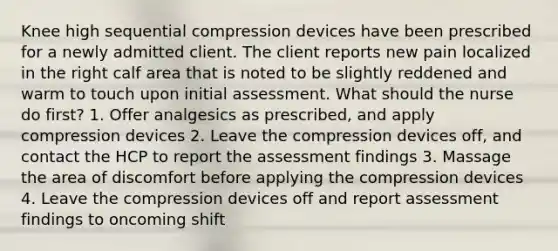 Knee high sequential compression devices have been prescribed for a newly admitted client. The client reports new pain localized in the right calf area that is noted to be slightly reddened and warm to touch upon initial assessment. What should the nurse do first? 1. Offer analgesics as prescribed, and apply compression devices 2. Leave the compression devices off, and contact the HCP to report the assessment findings 3. Massage the area of discomfort before applying the compression devices 4. Leave the compression devices off and report assessment findings to oncoming shift