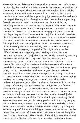 Knee Injuries Athletes place tremendous stresses on their knees. Ordinarily, the medial and lateral menisci move as the position of the femur changes. The knee is most stable when it is straight. However, if a locked knee is struck from the side, the lateral meniscus can tear and the supporting ligaments can be seriously damaged. Placing a lot of weight on the knee while it is partially flexed can trap a meniscus between the tibia and femur, resulting in a break or tear in the cartilage. In the most common injury, the lateral surface of the leg is driven medially, tearing the medial meniscus. In addition to being quite painful, the torn cartilage may restrict movement at the joint. It can also lead to chronic problems and the development of a "trick knee"--a knee that feels unstable. Sometimes the meniscus can be heard and felt popping in and out of position when the knee is extended. Other knee injuries involve tearing one or more stabilizing ligaments or damaging the patella. Torn ligaments can be difficult to correct surgically, and healing is slow. Anterior cruciate ligament (ACL) injuries are frequently caused by twisting an extended weight-bearing knee. Soccer, football, and basketball players are more likely than other athletes to injure their ACLs. Nonsurgical treatment with exercise and braces is possible but requires a change in activity. Reconstructive surgery using part of the patellar tendon or a graft from a cadaver tendon may allow a return to active sports. A strong hit or force to the lateral surface of the knee, as in a football tackle or flying hockey puck, may damage both the ACL and the medial collateral ligament (MCL).The patella can be injured in a number of ways. If the leg is immobilized (as it might be in a football pileup) while you try to extend the knee, the muscles are powerful enough to pull the patella apart. Impacts to the anterior surface of the knee can also shatter the patella. Knee injuries may lead to chronic painful arthritis that impairs walking. Total knee replacement surgery is rarely performed on young people, but it is becoming increasingly common among elderly patients with severe arthritis. During a weightlifting event, a participant suffered a painful injury involving a <a href='https://www.questionai.com/knowledge/kYDr0DHyc8-connective-tissue' class='anchor-knowledge'>connective tissue</a> pad on the lateral border of his left knee. Which structure is most likely the one that got damaged? the lateral collateral ligament the lateral meniscus the fibular collateral ligament the medial meniscus