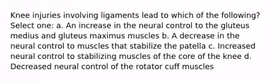 Knee injuries involving ligaments lead to which of the following? Select one: a. An increase in the neural control to the gluteus medius and gluteus maximus muscles b. A decrease in the neural control to muscles that stabilize the patella c. Increased neural control to stabilizing muscles of the core of the knee d. Decreased neural control of the rotator cuff muscles