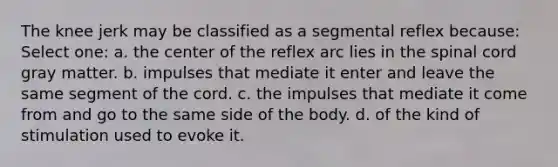 The knee jerk may be classified as a segmental reflex because: Select one: a. the center of the reflex arc lies in the spinal cord gray matter. b. impulses that mediate it enter and leave the same segment of the cord. c. the impulses that mediate it come from and go to the same side of the body. d. of the kind of stimulation used to evoke it.