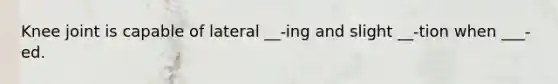 Knee joint is capable of lateral __-ing and slight __-tion when ___-ed.