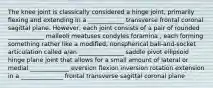 The knee joint is classically considered a hinge joint, primarily flexing and extending in a ____________ transverse frontal coronal sagittal plane. However, each joint consists of a pair of rounded ____________ malleoli meatuses condyles foramina , each forming something rather like a modified, nonspherical ball-and-socket articulation called a/an _______________ saddle pivot ellipsoid hinge plane joint that allows for a small amount of lateral or medial _____________ eversion flexion inversion rotation extension in a ______________ frontal transverse sagittal coronal plane