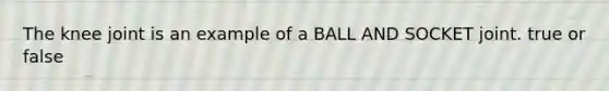 The knee joint is an example of a BALL AND SOCKET joint. true or false