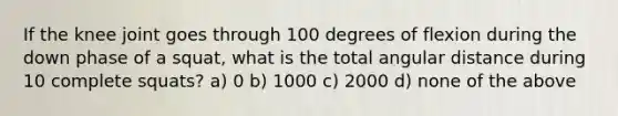 If the knee joint goes through 100 degrees of flexion during the down phase of a squat, what is the total angular distance during 10 complete squats? a) 0 b) 1000 c) 2000 d) none of the above