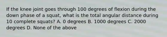 If the knee joint goes through 100 degrees of flexion during the down phase of a squat, what is the total angular distance during 10 complete squats? A. 0 degrees B. 1000 degrees C. 2000 degrees D. None of the above