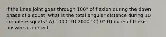 If the knee joint goes through 100° of flexion during the down phase of a squat, what is the total angular distance during 10 complete squats? A) 1000° B) 2000° C) 0° D) none of these answers is correct