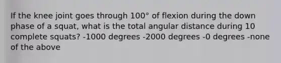 If the knee joint goes through 100° of flexion during the down phase of a squat, what is the total angular distance during 10 complete squats? -1000 degrees -2000 degrees -0 degrees -none of the above