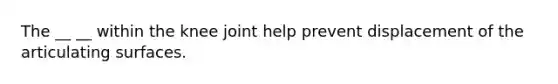 The __ __ within the knee joint help prevent displacement of the articulating surfaces.