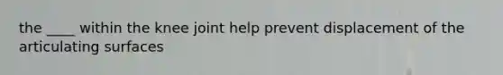 the ____ within the knee joint help prevent displacement of the articulating surfaces