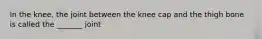 In the knee, the joint between the knee cap and the thigh bone is called the _______ joint