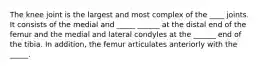 The knee joint is the largest and most complex of the ____ joints. It consists of the medial and _____ ______ at the distal end of the femur and the medial and lateral condyles at the ______ end of the tibia. In addition, the femur articulates anteriorly with the _____.