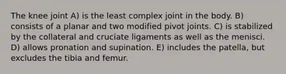 The knee joint A) is the least complex joint in the body. B) consists of a planar and two modified pivot joints. C) is stabilized by the collateral and cruciate ligaments as well as the menisci. D) allows pronation and supination. E) includes the patella, but excludes the tibia and femur.