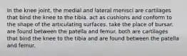 In the knee joint, the medial and lateral menisci are cartilages that bind the knee to the tibia. act as cushions and conform to the shape of the articulating surfaces. take the place of bursar. are found between the patella and femur. both are cartilages that bind the knee to the tibia and are found between the patella and femur.