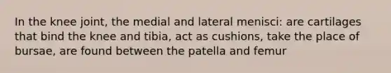 In the knee joint, the medial and lateral menisci: are cartilages that bind the knee and tibia, act as cushions, take the place of bursae, are found between the patella and femur