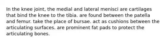 In the knee joint, the medial and lateral menisci are cartilages that bind the knee to the tibia. are found between the patella and femur. take the place of bursae. act as cushions between the articulating surfaces. are prominent fat pads to protect the articulating bones.