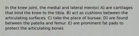 In the knee joint, the medial and lateral menisci A) are cartilages that bind the knee to the tibia. B) act as cushions between the articulating surfaces. C) take the place of bursae. D) are found between the patella and femur. E) are prominent fat pads to protect the articulating bones