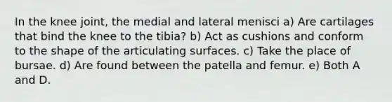 In the knee joint, the medial and lateral menisci a) Are cartilages that bind the knee to the tibia? b) Act as cushions and conform to the shape of the articulating surfaces. c) Take the place of bursae. d) Are found between the patella and femur. e) Both A and D.