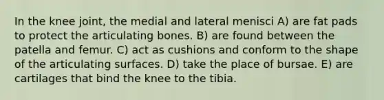 In the knee joint, the medial and lateral menisci A) are fat pads to protect the articulating bones. B) are found between the patella and femur. C) act as cushions and conform to the shape of the articulating surfaces. D) take the place of bursae. E) are cartilages that bind the knee to the tibia.