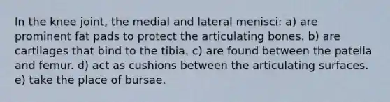 In the knee joint, the medial and lateral menisci: a) are prominent fat pads to protect the articulating bones. b) are cartilages that bind to the tibia. c) are found between the patella and femur. d) act as cushions between the articulating surfaces. e) take the place of bursae.