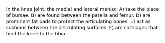 In the knee joint, the medial and lateral menisci A) take the place of bursae. B) are found between the patella and femur. D) are prominent fat pads to protect the articulating bones. E) act as cushions between the articulating surfaces. F) are cartilages that bind the knee to the tibia.