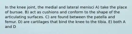 In the knee joint, the medial and lateral menisci A) take the place of bursae. B) act as cushions and conform to the shape of the articulating surfaces. C) are found between the patella and femur. D) are cartilages that bind the knee to the tibia. E) both A and D