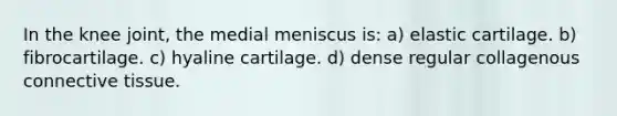 In the knee joint, the medial meniscus is: a) elastic cartilage. b) fibrocartilage. c) hyaline cartilage. d) dense regular collagenous <a href='https://www.questionai.com/knowledge/kYDr0DHyc8-connective-tissue' class='anchor-knowledge'>connective tissue</a>.