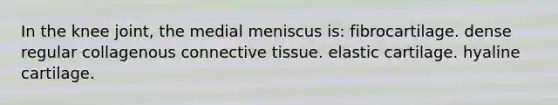 In the knee joint, the medial meniscus is: fibrocartilage. dense regular collagenous connective tissue. elastic cartilage. hyaline cartilage.