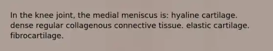 In the knee joint, the medial meniscus is: hyaline cartilage. dense regular collagenous connective tissue. elastic cartilage. fibrocartilage.