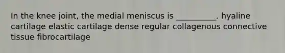 In the knee joint, the medial meniscus is __________. hyaline cartilage elastic cartilage dense regular collagenous connective tissue fibrocartilage