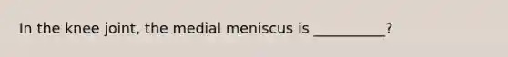 In the knee joint, the medial meniscus is __________?