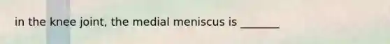 in the knee joint, the medial meniscus is _______