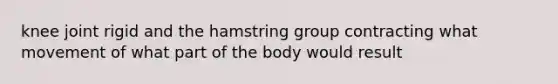 knee joint rigid and the hamstring group contracting what movement of what part of the body would result