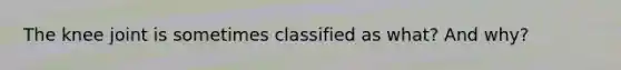 The knee joint is sometimes classified as what? And why?