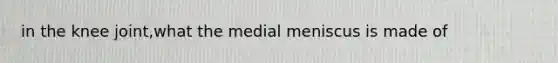 in the knee joint,what the medial meniscus is made of