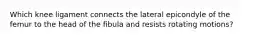 Which knee ligament connects the lateral epicondyle of the femur to the head of the fibula and resists rotating motions?