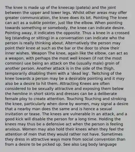 The knee is made up of the kneecap (patela) and the joint between the upper and lower legs. Whilst other areas may offer greater communication, the knee does its bit. Pointing The knee can act as a subtle pointer, just like the elbow. When pointing towards something or somebody, the knee can indicate desire. Pointing away, it indicates the opposite. Thus a knee in a crossed leg (standing or sitting) in a conversation can indicate who the person is really thinking about. Alternatively the person may point their knee at such as the bar or the door to show their inner wishes. Weapon The knee, again like the elbow, can act as a weapon, with perhaps the most well known (if not the most common) use being an attack on the (usually male) groin of another person. Another attack is in the side of the thigh, temporarily disabling them with a 'dead leg'. Twitching of the knee towards a person may be a desirable pointing and it may also be a desire to hit them. Attracting Knees are often considered to be sexually attractive and exposing them below the hemline in short skirts and dresses can be a deliberate female ploy to create attention. Touching Touching and stroking the knee, particularly when done by women, may signal a desire that a nearby man does the same and is hence a sexual invitation or tease. The knees are vulnerable in an attack, and a good kick will disable the person for a long time. Holding the knees may thus be a defensive act when the person is feeling anxious. Women may also hold their knees when they feel the attention of men that they would rather not have. Sometimes they dress in attractive ways more from social convention than from a desire to be picked up. See also Leg body language