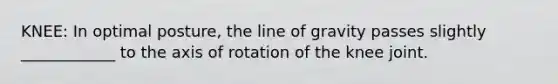 KNEE: In optimal posture, the line of gravity passes slightly ____________ to the axis of rotation of the knee joint.