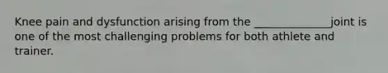 Knee pain and dysfunction arising from the ______________joint is one of the most challenging problems for both athlete and trainer.
