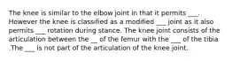 The knee is similar to the elbow joint in that it permits ___. However the knee is classified as a modified ___ joint as it also permits ___ rotation during stance. The knee joint consists of the articulation between the __ of the femur with the ___ of the tibia .The ___ is not part of the articulation of the knee joint.