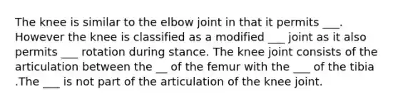 The knee is similar to the elbow joint in that it permits ___. However the knee is classified as a modified ___ joint as it also permits ___ rotation during stance. The knee joint consists of the articulation between the __ of the femur with the ___ of the tibia .The ___ is not part of the articulation of the knee joint.