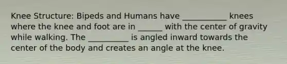 Knee Structure: Bipeds and Humans have ___________ knees where the knee and foot are in ______ with the center of gravity while walking. The __________ is angled inward towards the center of the body and creates an angle at the knee.