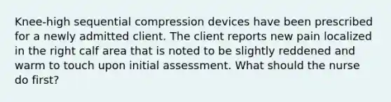 Knee-high sequential compression devices have been prescribed for a newly admitted client. The client reports new pain localized in the right calf area that is noted to be slightly reddened and warm to touch upon initial assessment. What should the nurse do first?