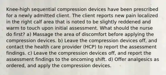 Knee-high sequential compression devices have been prescribed for a newly admitted client. The client reports new pain localized in the right calf area that is noted to be slightly reddened and warm to touch upon initial assessment. What should the nurse do first? a) Massage the area of discomfort before applying the compression devices. b) Leave the compression devices off, and contact the health care provider (HCP) to report the assessment findings. c) Leave the compression devices off, and report the assessment findings to the oncoming shift. d) Offer analgesics as ordered, and apply the compression devices.