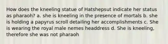 How does the kneeling statue of Hatshepsut indicate her status as pharaoh? a. she is kneeling in the presence of mortals b. she is holding a papyrus scroll detailing her accomplishments c. She is wearing the royal male nemes headdress d. She is kneeling, therefore she was not pharaoh