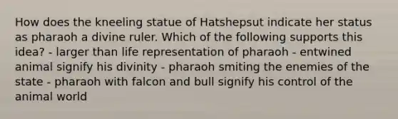 How does the kneeling statue of Hatshepsut indicate her status as pharaoh a divine ruler. Which of the following supports this idea? - larger than life representation of pharaoh - entwined animal signify his divinity - pharaoh smiting the enemies of the state - pharaoh with falcon and bull signify his control of the animal world