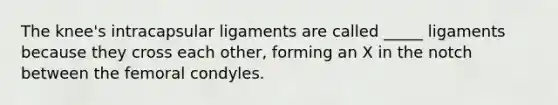 The knee's intracapsular ligaments are called _____ ligaments because they cross each other, forming an X in the notch between the femoral condyles.