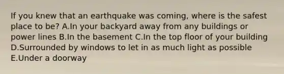 If you knew that an earthquake was coming, where is the safest place to be? A.In your backyard away from any buildings or power lines B.In the basement C.In the top floor of your building D.Surrounded by windows to let in as much light as possible E.Under a doorway